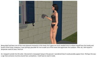 Being abed had been one of the most pleasant moments in this hovel, for it gave me much needed time to relieve myself from the hustle and
bustle of this hovel. However, it was perhaps plausible for me to walk out of this hovel and appreciate the outdoors. After all, I felt myself in
desperate need of clean, fresh air.

As I stepped outside into the wild, I discovered a newspaper lying on the ground. I wondered how it could possibly appear here. Perhaps this was
a sign that someone must be around here somewhere. I shall have to read it inside.
 