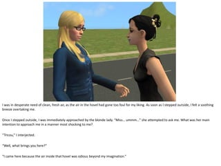 I was in desperate need of clean, fresh air, as the air in the hovel had gone too foul for my liking. As soon as I stepped outside, I felt a soothing
breeze overtaking me.

Once I stepped outside, I was immediately approached by the blonde lady. “Miss… ummm…” she attempted to ask me. What was her main
intention to approach me in a manner most shocking to me?

“Tricou,” I interjected.

“Well, what brings you here?”

“I came here because the air inside that hovel was odious beyond my imagination.”
 