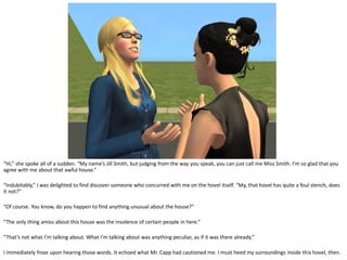 “Hi,” she spoke all of a sudden. “My name’s Jill Smith, but judging from the way you speak, you can just call me Miss Smith. I’m so glad that you
agree with me about that awful house.”

“Indubitably,” I was delighted to find discover someone who concurred with me on the hovel itself. “My, that hovel has quite a foul stench, does
it not?”

“Of course. You know, do you happen to find anything unusual about the house?”

“The only thing amiss about this house was the insolence of certain people in here.”

“That’s not what I’m talking about. What I’m talking about was anything peculiar, as if it was there already.”

I immediately froze upon hearing those words. It echoed what Mr. Capp had cautioned me. I must heed my surroundings inside this hovel, then.
 