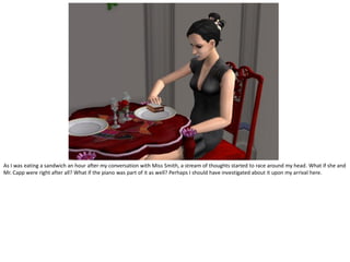 As I was eating a sandwich an hour after my conversation with Miss Smith, a stream of thoughts started to race around my head. What if she and
Mr. Capp were right after all? What if the piano was part of it as well? Perhaps I should have investigated about it upon my arrival here.
 