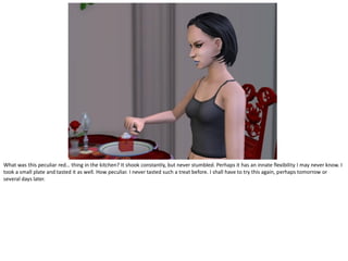 What was this peculiar red… thing in the kitchen? It shook constantly, but never stumbled. Perhaps it has an innate flexibility I may never know. I
took a small plate and tasted it as well. How peculiar. I never tasted such a treat before. I shall have to try this again, perhaps tomorrow or
several days later.
 
