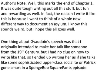 Author’s Note: Well, this marks the end of Chapter 1.
It was quite tough writing out all this stuff, but fun
and rewarding as well. In fact, the reason I write it like
this is because I want to think of a whole new
different way to document an asylum. I know this
sounds weird, but I hope this all goes well.

One thing about Gvaudoin’s speech was that I
originally intended to make her talk like someone
from the 19th Century, but I had no clue on how to
write like that, so I ended up writing her as if she talks
like some sophisticated upper-class socialite or Patrick
gone smart in a SpongeBob SquarePants episode.
 