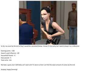 So far, my score by the end of Day 5 would be calculated below. I know it’s too early, but I want to keep it as a reference.

Starting points: +100
Haven’t used influence: +20
Household friends: +1
Days passed: -5
Total so far: 116

Not bad, I guess, but I definitely can’t wait until I’m done so that I can find the exact amount of scores by the end.

Anyway, Happy Simming!
 