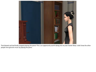 That blasted cad had finally stopped playing the piano! This is an opportunity worth taking into my own hands! Now, I shall show the other
people here genuine music by playing the piano.
 