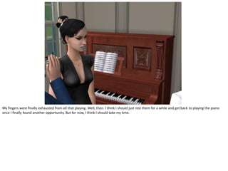 My fingers were finally exhausted from all that playing. Well, then. I think I should just rest them for a while and get back to playing the piano
once I finally found another opportunity. But for now, I think I should take my time.
 