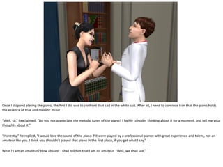 Once I stopped playing the piano, the first I did was to confront that cad in the white suit. After all, I need to convince him that the piano holds
the essence of true and melodic music.

“Well, sir,” I exclaimed, “Do you not appreciate the melodic tunes of the piano? I highly consider thinking about it for a moment, and tell me your
thoughts about it.”

“Honestly,” he replied, “I would love the sound of the piano if it were played by a professional pianist with great experience and talent, not an
amateur like you. I think you shouldn’t played that piano in the first place, if you get what I say.”

What? I am an amateur? How absurd! I shall tell him that I am no amateur. “Well, we shall see.”
 