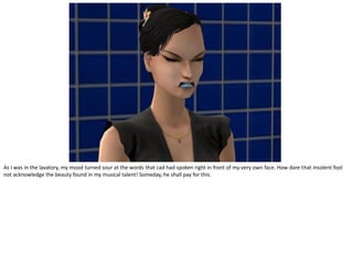 As I was in the lavatory, my mood turned sour at the words that cad had spoken right in front of my very own face. How dare that insolent fool
not acknowledge the beauty found in my musical talent! Someday, he shall pay for this.
 