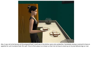 Alas, it was not to be because all the prepared food I could saw in the kitchen were only sandwiches. Somebody among us seemed to have an
appetite for such mundane food. Oh, well. Time to find a place to sit down so that I do not have to stand up on my two delicate legs as I eat.
 