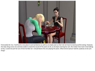 Fortunately for me, I had found a nice place to set my food on as well as an empty seat so that I do not have to stand up while eating. However,
the lady siting across me seemed unable to stand the sound of the piano at all, as she kept covering her ears. No matter how hard I tried talking
to her, I could not pull her out of that horrible lull. I should blame the one playing the piano. What kind of person had the audacity to do such
thing?
 