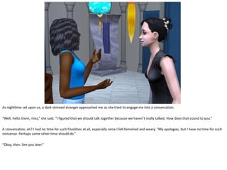 As nighttime set upon us, a dark-skinned stranger approached me as she tried to engage me into a conversation.

“Well, hello there, miss,” she said. “I figured that we should talk together because we haven’t really talked. How does that sound to you.”

A conversation, eh? I had no time for such frivolities at all, especially since I felt famished and weary. “My apologies, but I have no time for such
nonsense. Perhaps some other time should do.”

“Okay, then. See you later.”
 