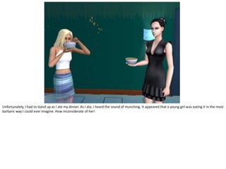 Unfortunately, I had to stand up as I ate my dinner. As I ate, I heard the sound of munching. It appeared that a young girl was eating it in the most
barbaric way I could ever imagine. How inconsiderate of her!
 