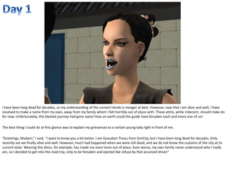 I have been long dead for decades, so my understanding of the current trends is meager at best. However, now that I am alive and well, I have
resolved to make a name from my own, away from my family whom I felt horribly out of place with. These attire, while indecent, should make do
for now. Unfortunately, this blasted journey had gone awry! How on earth could the guide have forsaken each and every one of us!

The best thing I could do at first glance was to explain my grievances to a certain young lady right in front of me.

“Greetings, Madam,” I said, “I want to know you a bit better. I am Gvaudoin Tricou from SimCity, but I have been long dead for decades. Only
recently are we finally alive and well. However, much had happened when we were still dead, and we do not know the customs of the city at its
current state. Wearing this dress, for example, has made me even more out of place. Even worse, my own family never understood who I really
am, so I decided to get into this road trip, only to be forsaken and ejected like refuse by that accursed driver.”
 