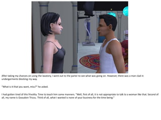 After taking my chances on using the lavatory, I went out to the parlor to see what was going on. However, there was a man clad in
undergarments blocking my way.

“What is it that you want, miss?” he asked.

I had gotten tired of this frivolity. Time to teach him some manners. “Well, first of all, it is not appropriate to talk to a woman like that. Second of
all, my name is Gvaudoin Tricou. Third of all, what I wanted is none of your business for the time being.”
 