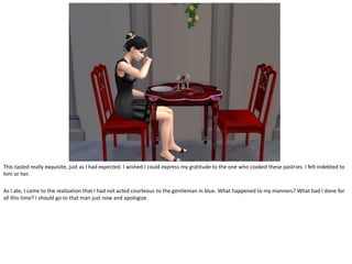 This tasted really exquisite, just as I had expected. I wished I could express my gratitude to the one who cooked these pastries. I felt indebted to
him or her.

As I ate, I came to the realization that I had not acted courteous to the gentleman in blue. What happened to my manners? What had I done for
all this time? I should go to that man just now and apologize.
 