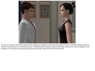 As I was on the way to the lavatory, that cad who insulted me yesterday came by and stood right in front of me without saying a word the
moment I turned my back to see what was amiss. I retaliated without saying any word as well. Was it because he came to apologize me for
insulting me? This silence was testing my patience every minute. Either one of us had to break this.
 