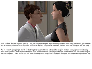 All of a sudden, that man began to speak up. “Look, I’m sorry for making fun of you yesterday about the piano thing. To be honest, you played as
best as you could, and that’s more important. Just don’t let anyone’s complaints let you down, even if it’s from me. So do your best at it, okay?”

Was he sincerely apologizing to me? Or was he trying to deceive me? I could not stand the deluge of emotions welling up inside me. Hearing
those words gave me a sense of comfort that I had never known could exist. But finally, I spoke up as I combated the tears that were starting to
flow out of my eyes. “Thank you for your kind words, sir. I am grateful that you said it. However, you should also make sure that you respect me.”
 