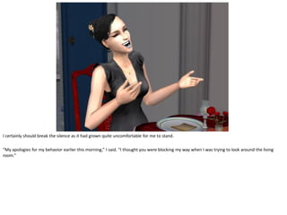 I certainly should break the silence as it had grown quite uncomfortable for me to stand.

“My apologies for my behavior earlier this morning,” I said. “I thought you were blocking my way when I was trying to look around the living
room.”
 