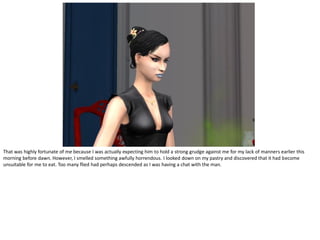 That was highly fortunate of me because I was actually expecting him to hold a strong grudge against me for my lack of manners earlier this
morning before dawn. However, I smelled something awfully horrendous. I looked down on my pastry and discovered that it had become
unsuitable for me to eat. Too many flied had perhaps descended as I was having a chat with the man.
 