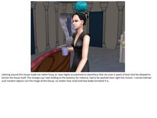 Littering around this house made me rather fussy, as I was highly accustomed to cleanliness that not even a speck of dust shall be allowed to
tarnish the house itself. This strange cup I was holding to the lavatory, for instance, had to be washed clean right this instant. I cannot tolerate
such insolent objects ruin the image of this house, no matter how small and how badly furnished it is.
 