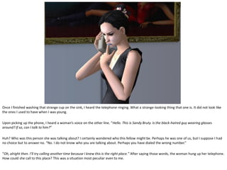 Once I finished washing that strange cup on the sink, I heard the telephone ringing. What a strange-looking thing that one is. It did not look like
the ones I used to have when I was young.

Upon picking up the phone, I heard a woman’s voice on the other line. “Hello. This is Sandy Bruty. Is the black-haired guy wearing glasses
around? If so, can I talk to him?”

Huh? Who was this person she was talking about? I certainly wondered who this fellow might be. Perhaps he was one of us, but I suppose I had
no choice but to answer no. “No. I do not know who you are talking about. Perhaps you have dialed the wrong number.”

“Oh, alright then. I’ll try calling another time because I knew this is the right place.” After saying those words, the woman hung up her telephone.
How could she call to this place? This was a situation most peculiar even to me.
 