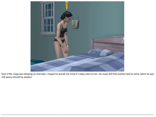 Even if Mr. Capp was sleeping on that bed, I hoped he would not mind if I sleep next to him. He could still find another bed to retire when he was
still weary should he awaken.




--------------------------------------------------------------------------------------------------------------------------------------------------------------------------------------------------
 