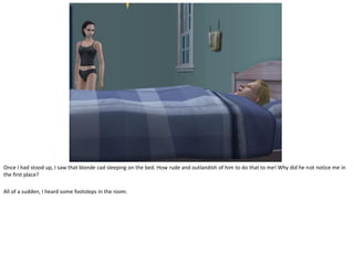 Once I had stood up, I saw that blonde cad sleeping on the bed. How rude and outlandish of him to do that to me! Why did he not notice me in
the first place?

All of a sudden, I heard some footsteps in the room.
 