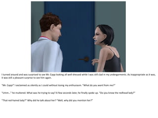 I turned around and was surprised to see Mr. Capp looking all well-dressed while I was still clad in my undergarments. As inappropriate as it was,
it was still a pleasant surprise to see him again.

“Mr. Capp!” I exclaimed as silently as I could without losing my enthusiasm. “What do you want from me?”

“Umm…” he muttered. What was he trying to say? A few seconds later, he finally spoke up. “Do you know the redhead lady?”

“That red-haired lady?” Why did he talk about her? “Well, why did you mention her?”
 