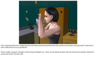 Once I disposed of the vial, I walked back into the kitchen and discovered that there was cereal on the counter. How fortunate! I shall have to
take a bowl and eat it to my satisfaction.

All of a sudden, however, I thought I heard someone talking to me. “Look, can you please be quiet next time when you’re eating? I need some
privacy, you know,” the voice said.
 