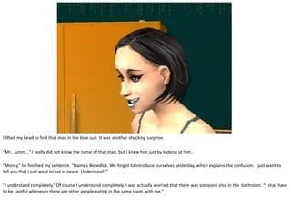 I lifted my head to find that man in the blue suit. It was another shocking surprise.

“Mr… umm…” I really did not know the name of that man, but I knew him just by looking at him..

“Monty,” he finished my sentence. “Name’s Benedick. We forgot to introduce ourselves yesterday, which explains the confusion. I just want to
tell you that I just want to eat in peace. Understand?”

“I understand completely,” Of course I understand completely. I was actually worried that there was someone else in the bathroom. “I shall have
to be careful whenever there are other people eating in the same room with me.”
 