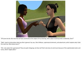 “Of course we do. But now that we have conversed on the subject of my choosing, what subject would you like to elaborate, then?”

“Well, I want to know about what you like in general. You see, I like childcare, supernatural elements, and adventures, which explains why I took
this road trip. What about yours?”

“Oh, I also adore the supernatural! They are quite intriguing, are they not? And I also love art and music because of the sophisticated colors and
tunes, which I highly adore.”
 