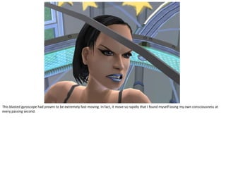 This blasted gyroscope had proven to be extremely fast-moving. In fact, it move so rapidly that I found myself losing my own consciousness at
every passing second.
 