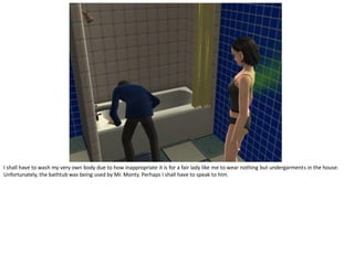 I shall have to wash my very own body due to how inappropriate it is for a fair lady like me to wear nothing but undergarments in the house.
Unfortunately, the bathtub was being used by Mr. Monty. Perhaps I shall have to speak to him.
 