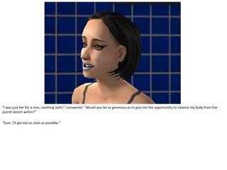 “I was just her for a nice, soothing bath,” I answered. “Would you be so generous as to give me the opportunity to cleanse my body from the
putrid stench within?”

“Sure. I’ll get out as soon as possible.”
 