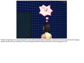 Despite my high hopes for a rejuvenating bath, it was sadly not meant to be immediately. I was forced out of my way and into the sleeping
quarters shortly after my conversation. The same thing also befell Mr. Monty, but he did not take it as gravely as I did.
 