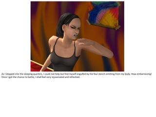 As I stepped into the sleeping quarters, I could not help but find myself engulfed by the foul stench emitting from my body. How embarrassing!
Once I got the chance to bathe, I shall feel very rejuvenated and refreshed.
 