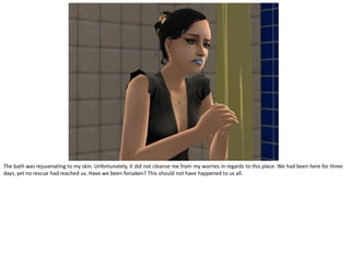 The bath was rejuvenating to my skin. Unfortunately, it did not cleanse me from my worries in regards to this place. We had been here for three
days, yet no rescue had reached us. Have we been forsaken? This should not have happened to us all.
 