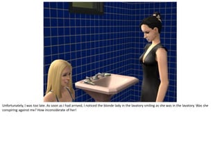 Unfortunately, I was too late. As soon as I had arrived, I noticed the blonde lady in the lavatory smiling as she was in the lavatory. Was she
conspiring against me? How inconsiderate of her!
 