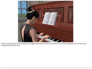 I finally managed to play the piano despite my struggle to get there until the music ceased. This shall be my opportunity to try my hand at
creating some beautiful music.




--------------------------------------------------------------------------------------------------------------------------------------------------------------------------------------------------
 