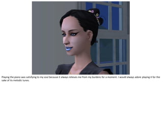 Playing the piano was satisfying to my soul because it always relieves me from my burdens for a moment. I would always adore playing it for the
sake of its melodic tunes.
 