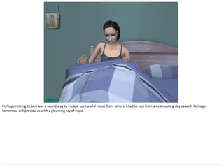 Perhaps retiring to bed was a sound way to escape such awful music from others. I had to rest from an exhausting day as well. Perhaps
tomorrow will provide us with a gleaming ray of hope.




--------------------------------------------------------------------------------------------------------------------------------------------------------------------------------------------------
 