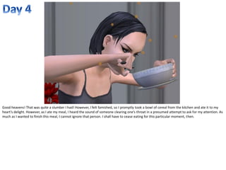 Good heavens! That was quite a slumber I had! However, I felt famished, so I promptly took a bowl of cereal from the kitchen and ate it to my
heart’s delight. However, as I ate my meal, I heard the sound of someone clearing one’s throat in a presumed attempt to ask for my attention. As
much as I wanted to finish this meal, I cannot ignore that person. I shall have to cease eating for this particular moment, then.
 