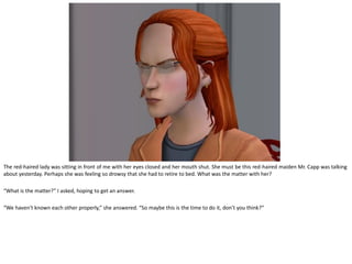 The red-haired lady was sitting in front of me with her eyes closed and her mouth shut. She must be this red-haired maiden Mr. Capp was talking
about yesterday. Perhaps she was feeling so drowsy that she had to retire to bed. What was the matter with her?

“What is the matter?” I asked, hoping to get an answer.

“We haven’t known each other properly,” she answered. “So maybe this is the time to do it, don’t you think?”
 