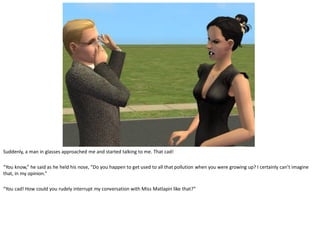 Suddenly, a man in glasses approached me and started talking to me. That cad!

“You know,” he said as he held his nose, “Do you happen to get used to all that pollution when you were growing up? I certainly can’t imagine
that, in my opinion.”

“You cad! How could you rudely interrupt my conversation with Miss Matlapin like that?”
 
