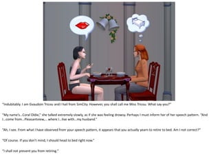 “Indubitably. I am Gvaudoin Tricou and I hail from SimCity. However, you shall call me Miss Tricou. What say you?”

“My name’s…Coral Oldie,” she talked extremely slowly, as if she was feeling drowsy. Perhaps I must inform her of her speech pattern. “And
I…come from…Pleasantview,… where I…live with…my husband.”

“Ah, I see. From what I have observed from your speech pattern, it appears that you actually yearn to retire to bed. Am I not correct?”

“Of course. If you don’t mind, I should head to bed right now.”

“I shall not prevent you from retiring.”
 