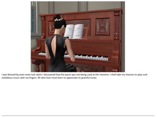 I was blessed by even more luck when I discovered that the piano was not being used at the moment. I shall take my chances to play such
melodious music with my fingers. All who hear must learn to appreciate its graceful tunes.




--------------------------------------------------------------------------------------------------------------------------------------------------------------------------------------------------
 