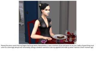 Playing the piano meant that my fingers had to go weary. Nevertheless, it was a moment of joy and peace to my soul. Sadly, all good thing must
come to a seemingly abrupt end. Fortunately, eating a sandwich seemed to sate my appetite and make up what I had lost a short moment ago.
 