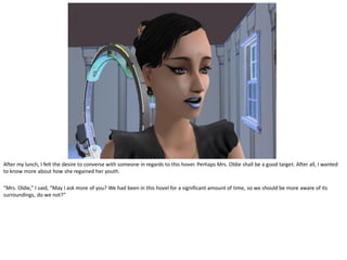 After my lunch, I felt the desire to converse with someone in regards to this hover. Perhaps Mrs. Oldie shall be a good target. After all, I wanted
to know more about how she regained her youth.

“Mrs. Oldie,” I said, “May I ask more of you? We had been in this hovel for a significant amount of time, so we should be more aware of its
surroundings, do we not?”
 