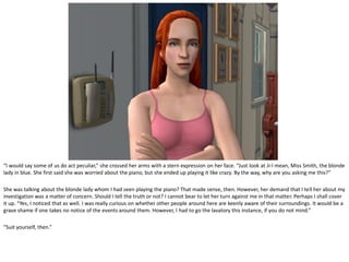 “I would say some of us do act peculiar,” she crossed her arms with a stern expression on her face. “Just look at Ji-I mean, Miss Smith, the blonde
lady in blue. She first said she was worried about the piano, but she ended up playing it like crazy. By the way, why are you asking me this?”

She was talking about the blonde lady whom I had seen playing the piano? That made sense, then. However, her demand that I tell her about my
investigation was a matter of concern. Should I tell the truth or not? I cannot bear to let her turn against me in that matter. Perhaps I shall cover
it up. “Yes, I noticed that as well. I was really curious on whether other people around here are keenly aware of their surroundings. It would be a
grave shame if one takes no notice of the events around them. However, I had to go the lavatory this instance, if you do not mind.”

“Suit yourself, then.”
 