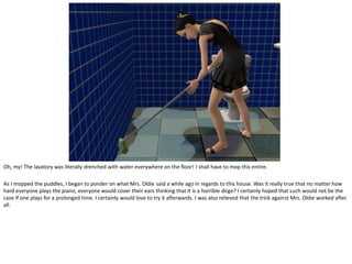 Oh, my! The lavatory was literally drenched with water everywhere on the floor! I shall have to mop this entire.

As I mopped the puddles, I began to ponder on what Mrs. Oldie said a while ago in regards to this house. Was it really true that no matter how
hard everyone plays the piano, everyone would cover their ears thinking that it is a horrible dirge? I certainly hoped that such would not be the
case if one plays for a prolonged time. I certainly would love to try it afterwards. I was also relieved that the trick against Mrs. Oldie worked after
all.
 