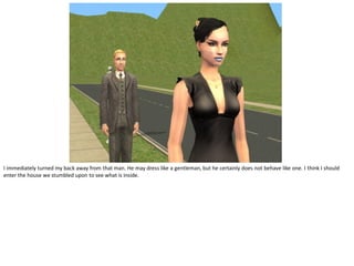 I immediately turned my back away from that man. He may dress like a gentleman, but he certainly does not behave like one. I think I should
enter the house we stumbled upon to see what is inside.
 